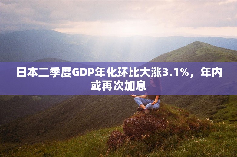 日本二季度GDP年化环比大涨3.1%，年内或再次加息