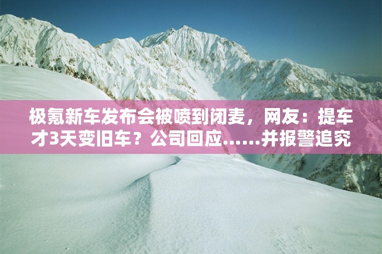 极氪新车发布会被喷到闭麦，网友：提车才3天变旧车？公司回应……并报警追究造谣者责任