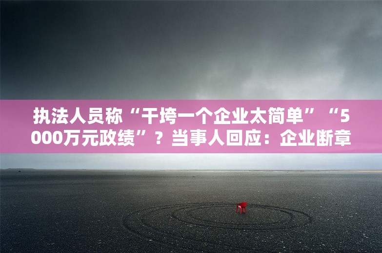 执法人员称“干垮一个企业太简单”“5000万元政绩”？当事人回应：企业断章取义，自己已被处理