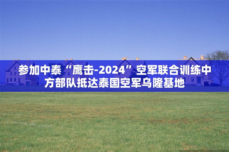 参加中泰“鹰击-2024”空军联合训练中方部队抵达泰国空军乌隆基地