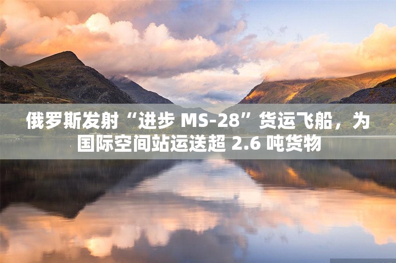 俄罗斯发射“进步 MS-28”货运飞船，为国际空间站运送超 2.6 吨货物