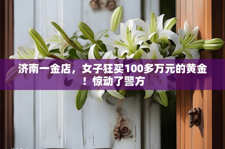 济南一金店，女子狂买100多万元的黄金！惊动了警方