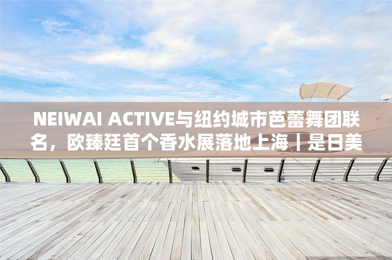 NEIWAI ACTIVE与纽约城市芭蕾舞团联名，欧臻廷首个香水展落地上海｜是日美好事物