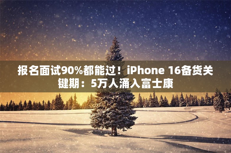 报名面试90%都能过！iPhone 16备货关键期：5万人涌入富士康