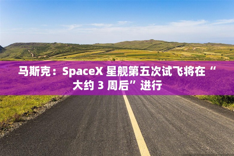 马斯克：SpaceX 星舰第五次试飞将在“大约 3 周后”进行