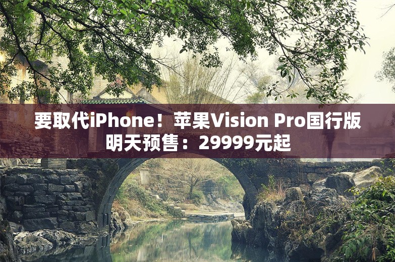 要取代iPhone！苹果Vision Pro国行版明天预售：29999元起