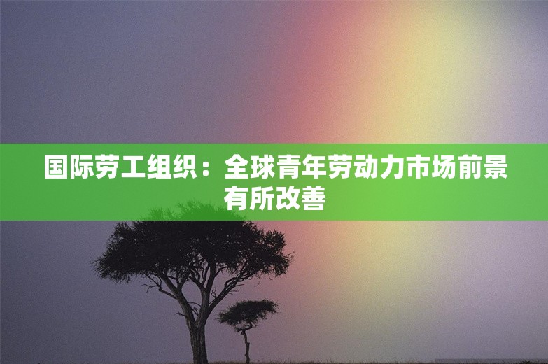 国际劳工组织：全球青年劳动力市场前景有所改善