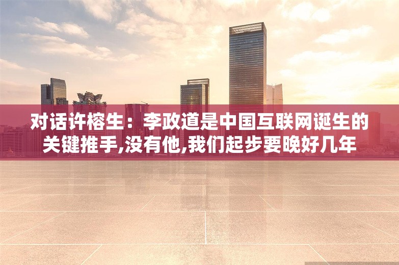 对话许榕生：李政道是中国互联网诞生的关键推手,没有他,我们起步要晚好几年