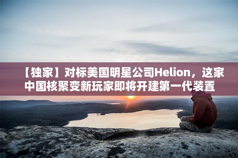 【独家】对标美国明星公司Helion，这家中国核聚变新玩家即将开建第一代装置