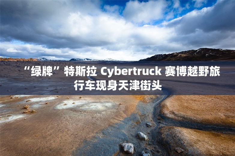 “绿牌”特斯拉 Cybertruck 赛博越野旅行车现身天津街头