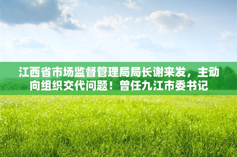 江西省市场监督管理局局长谢来发，主动向组织交代问题！曾任九江市委书记