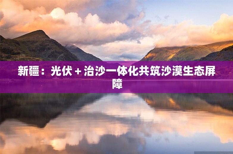 新疆：光伏＋治沙一体化共筑沙漠生态屏障