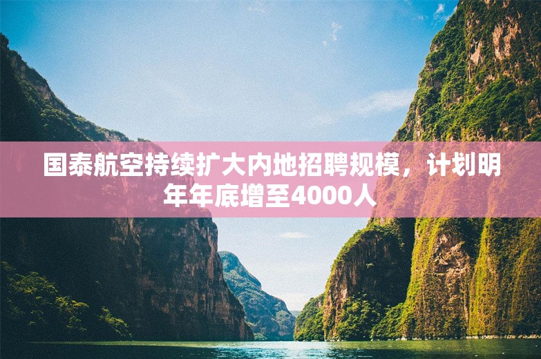 国泰航空持续扩大内地招聘规模，计划明年年底增至4000人