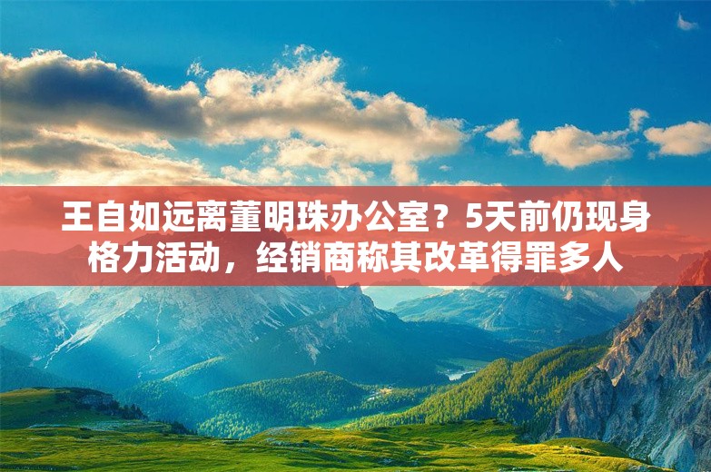 王自如远离董明珠办公室？5天前仍现身格力活动，经销商称其改革得罪多人