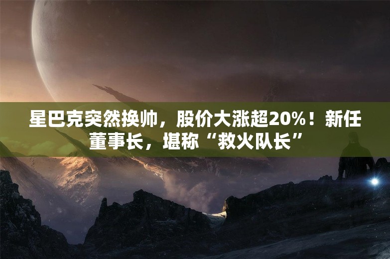 星巴克突然换帅，股价大涨超20%！新任董事长，堪称“救火队长”