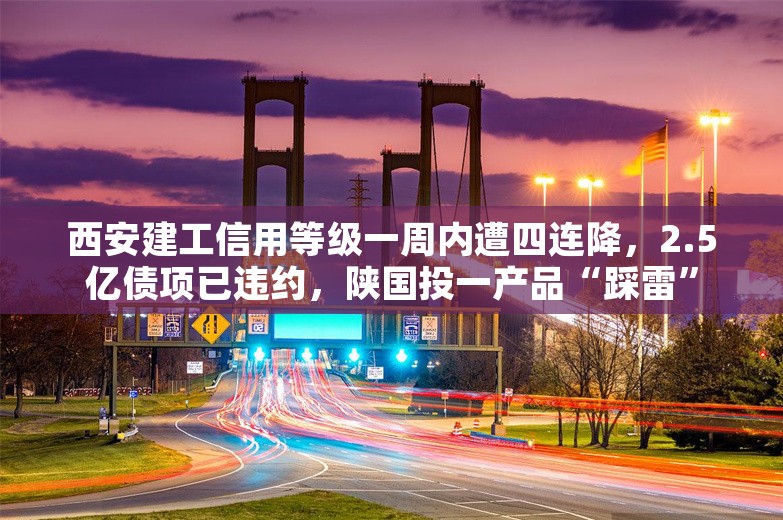 西安建工信用等级一周内遭四连降，2.5亿债项已违约，陕国投一产品“踩雷”