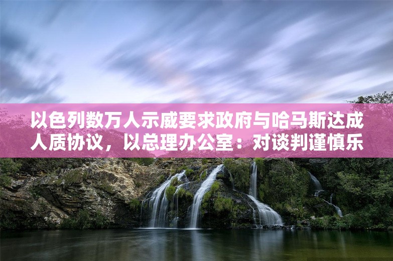 以色列数万人示威要求政府与哈马斯达成人质协议，以总理办公室：对谈判谨慎乐观