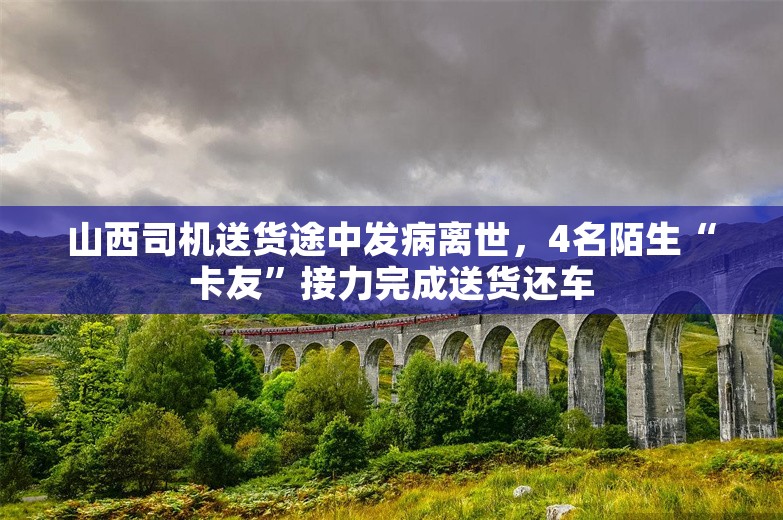 山西司机送货途中发病离世，4名陌生“卡友”接力完成送货还车