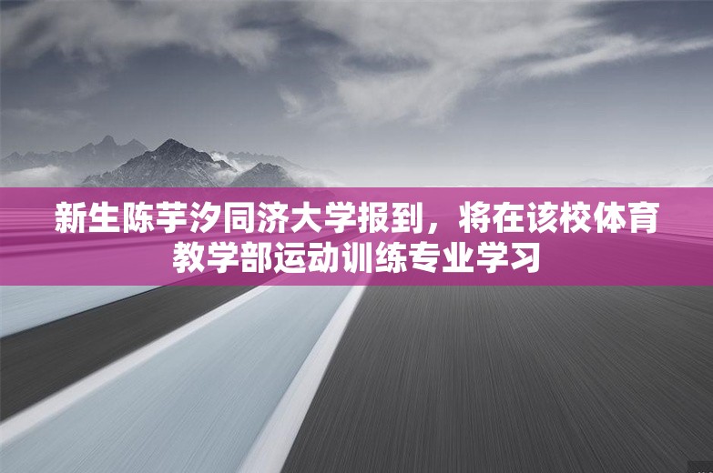 新生陈芋汐同济大学报到，将在该校体育教学部运动训练专业学习