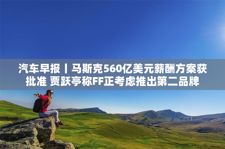 汽车早报丨马斯克560亿美元薪酬方案获批准 贾跃亭称FF正考虑推出第二品牌