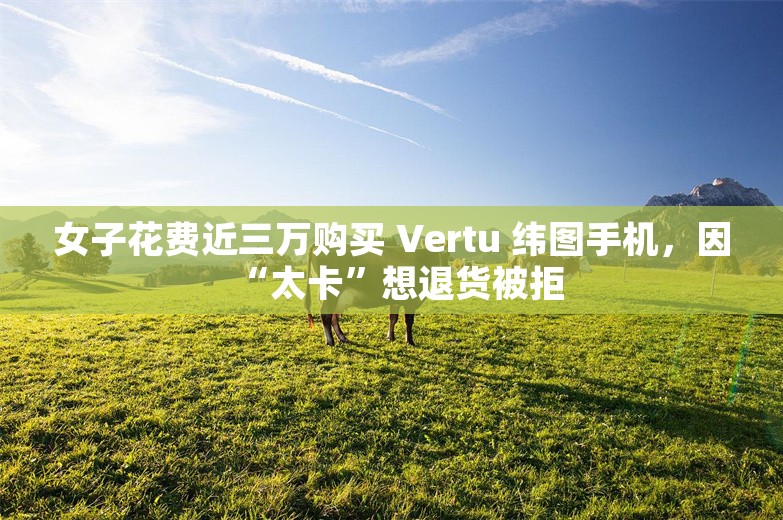 女子花费近三万购买 Vertu 纬图手机，因“太卡”想退货被拒