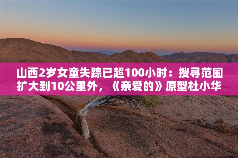 山西2岁女童失踪已超100小时：搜寻范围扩大到10公里外，《亲爱的》原型杜小华认为拐卖可能性很小