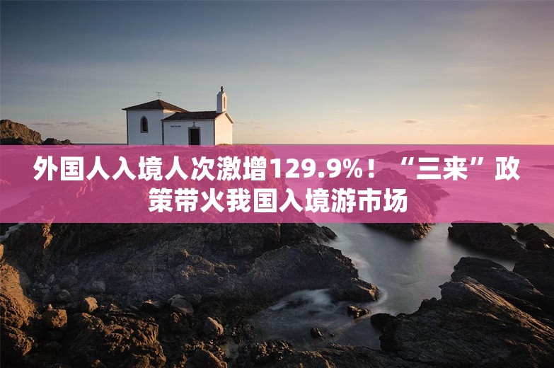 外国人入境人次激增129.9%！“三来”政策带火我国入境游市场