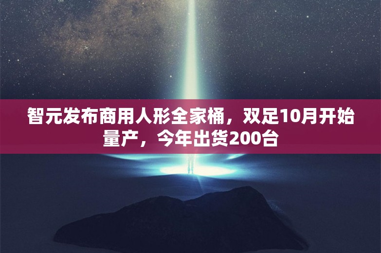 智元发布商用人形全家桶，双足10月开始量产，今年出货200台