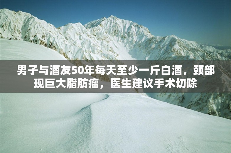 男子与酒友50年每天至少一斤白酒，颈部现巨大脂肪瘤，医生建议手术切除