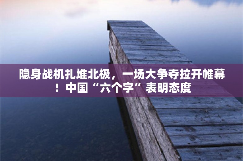 隐身战机扎堆北极，一场大争夺拉开帷幕！中国“六个字”表明态度