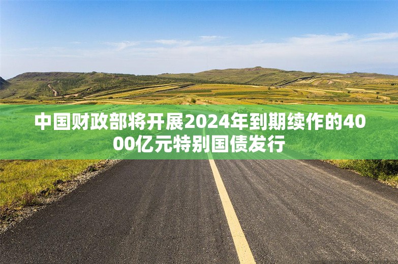 中国财政部将开展2024年到期续作的4000亿元特别国债发行