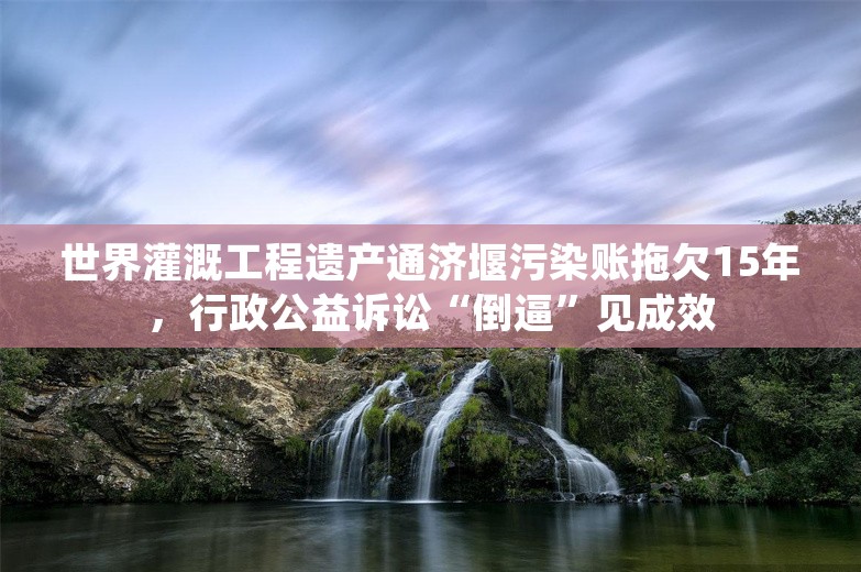 世界灌溉工程遗产通济堰污染账拖欠15年，行政公益诉讼“倒逼”见成效