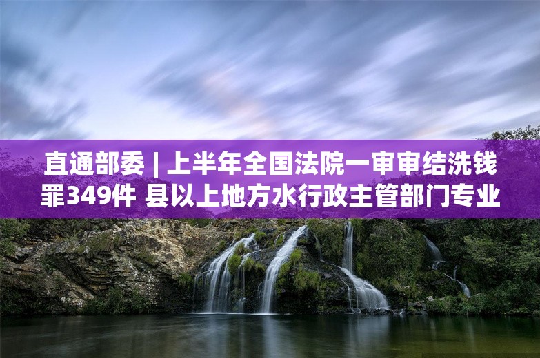 直通部委 | 上半年全国法院一审审结洗钱罪349件 县以上地方水行政主管部门专业执法队伍将逐步撤销