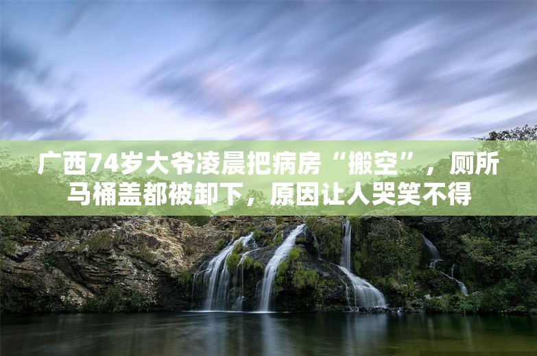 广西74岁大爷凌晨把病房“搬空”，厕所马桶盖都被卸下，原因让人哭笑不得