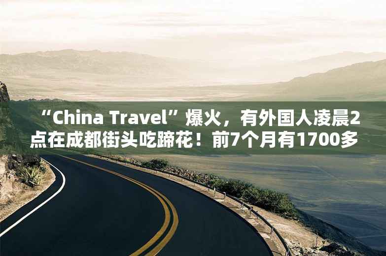 “China Travel”爆火，有外国人凌晨2点在成都街头吃蹄花！前7个月有1700多万人次外国人来华，预计拉动消费超千亿元