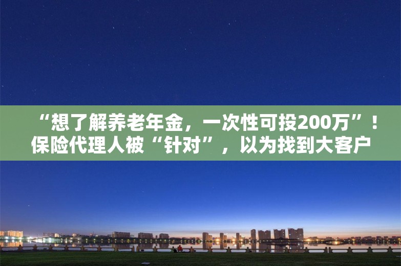 “想了解养老年金，一次性可投200万”！保险代理人被“针对”，以为找到大客户！有人损失超70万元，还有人被骗财骗色