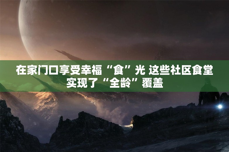 在家门口享受幸福“食”光 这些社区食堂实现了“全龄”覆盖