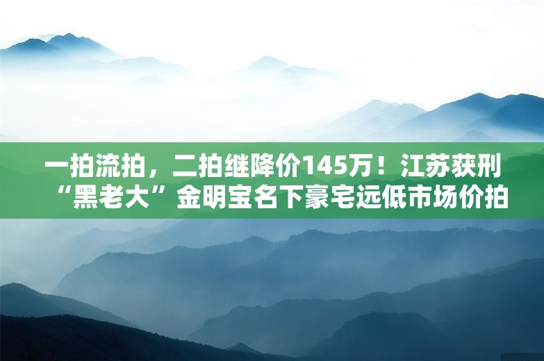 一拍流拍，二拍继降价145万！江苏获刑“黑老大”金明宝名下豪宅远低市场价拍卖