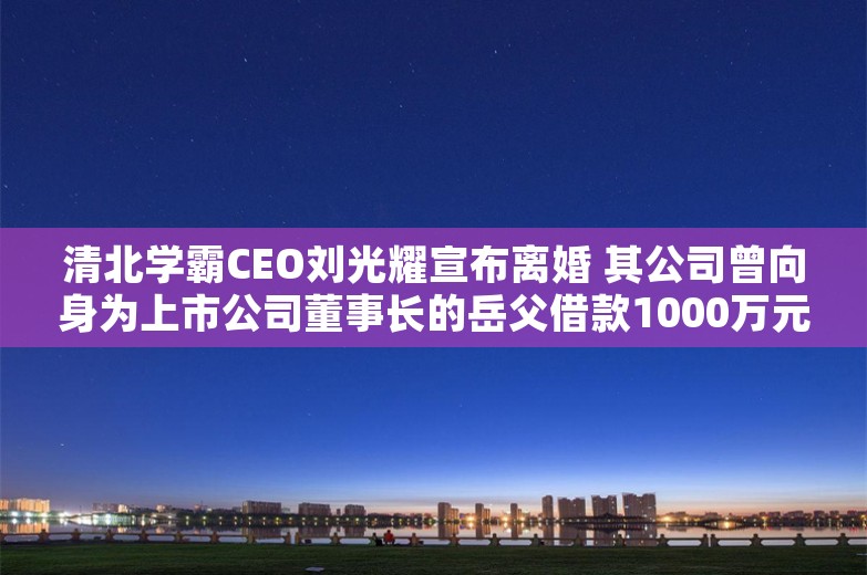 清北学霸CEO刘光耀宣布离婚 其公司曾向身为上市公司董事长的岳父借款1000万元