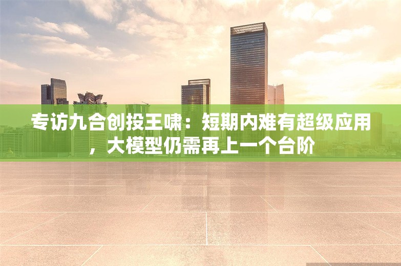 专访九合创投王啸：短期内难有超级应用，大模型仍需再上一个台阶