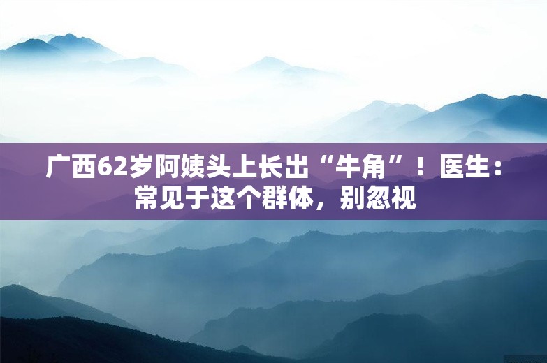 广西62岁阿姨头上长出“牛角”！医生：常见于这个群体，别忽视