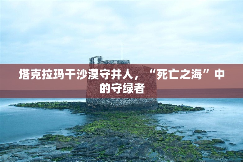 塔克拉玛干沙漠守井人，“死亡之海”中的守绿者