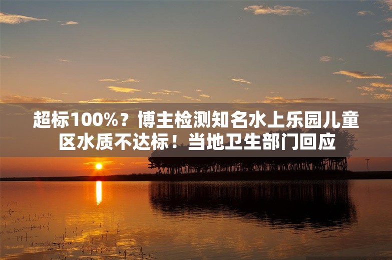 超标100%？博主检测知名水上乐园儿童区水质不达标！当地卫生部门回应