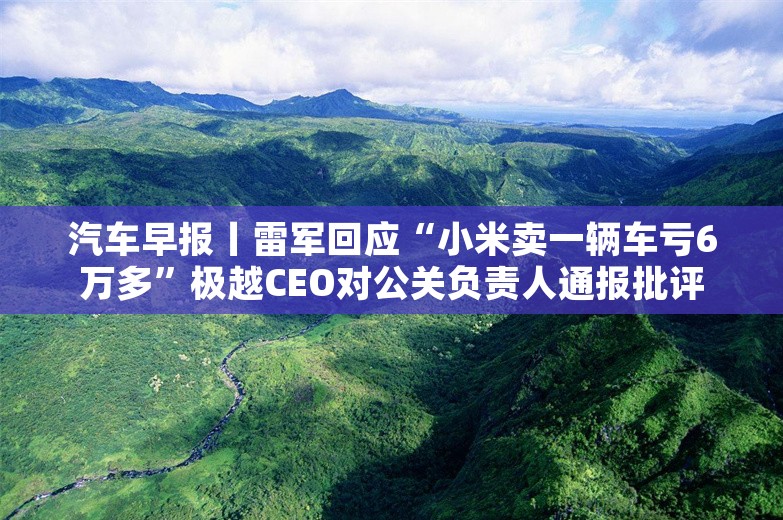 汽车早报丨雷军回应“小米卖一辆车亏6万多”极越CEO对公关负责人通报批评