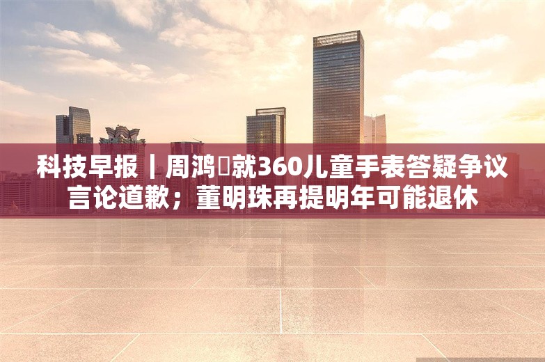 科技早报｜周鸿祎就360儿童手表答疑争议言论道歉；董明珠再提明年可能退休