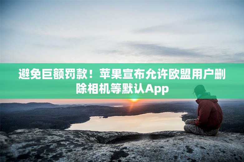 避免巨额罚款！苹果宣布允许欧盟用户删除相机等默认App