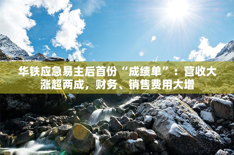 华铁应急易主后首份“成绩单”：营收大涨超两成，财务、销售费用大增