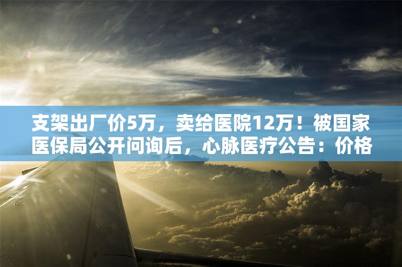 支架出厂价5万，卖给医院12万！被国家医保局公开问询后，心脉医疗公告：价格调整为7万元左右或以下