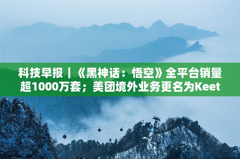 科技早报｜《黑神话：悟空》全平台销量超1000万套；美团境外业务更名为Keeta