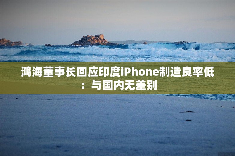 鸿海董事长回应印度iPhone制造良率低：与国内无差别